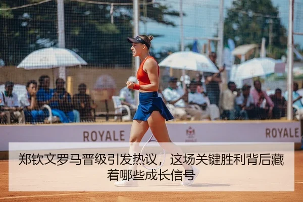 郑钦文罗马晋级引发热议，这场关键胜利背后藏着哪些成长信号